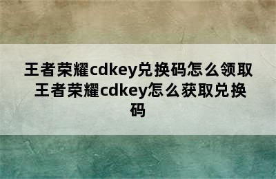 王者荣耀cdkey兑换码怎么领取 王者荣耀cdkey怎么获取兑换码